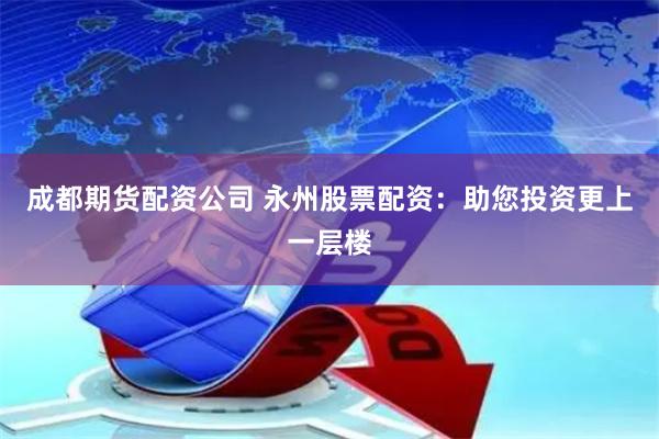 成都期货配资公司 永州股票配资：助您投资更上一层楼