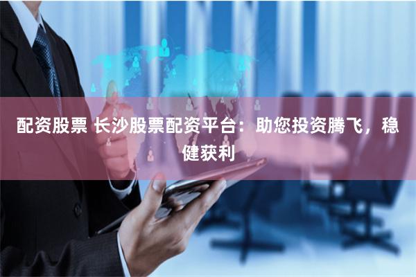 配资股票 长沙股票配资平台：助您投资腾飞，稳健获利