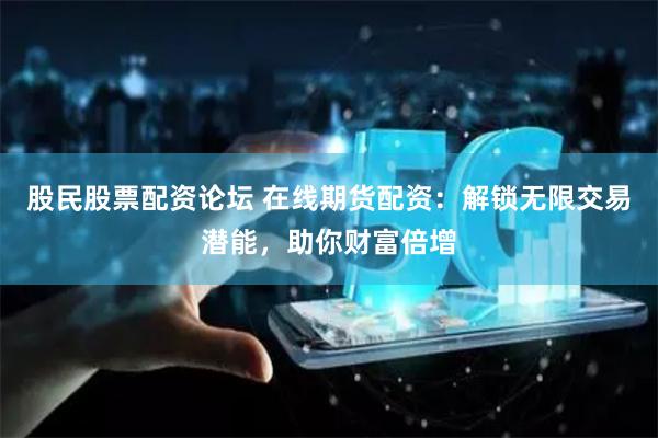 股民股票配资论坛 在线期货配资：解锁无限交易潜能，助你财富倍增