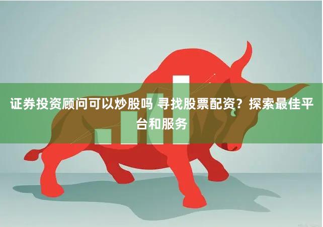 证券投资顾问可以炒股吗 寻找股票配资？探索最佳平台和服务