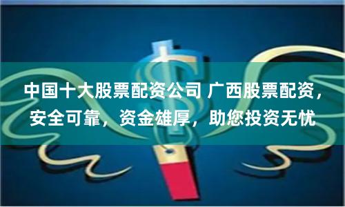 中国十大股票配资公司 广西股票配资，安全可靠，资金雄厚，助您投资无忧