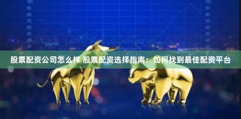 股票配资公司怎么样 股票配资选择指南：如何找到最佳配资平台