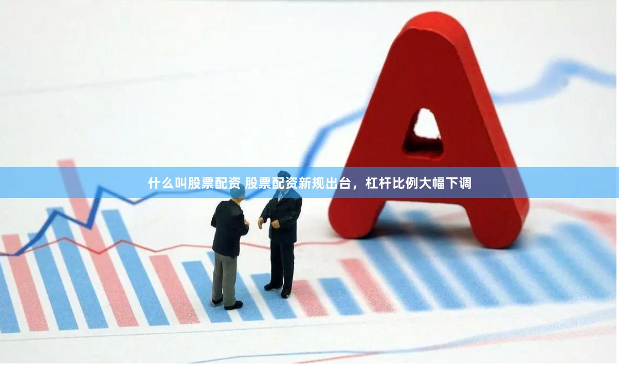 什么叫股票配资 股票配资新规出台，杠杆比例大幅下调