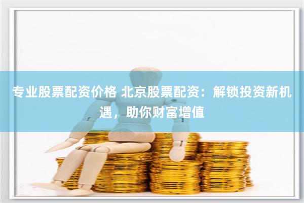 专业股票配资价格 北京股票配资：解锁投资新机遇，助你财富增值