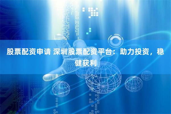 股票配资申请 深圳股票配资平台：助力投资，稳健获利