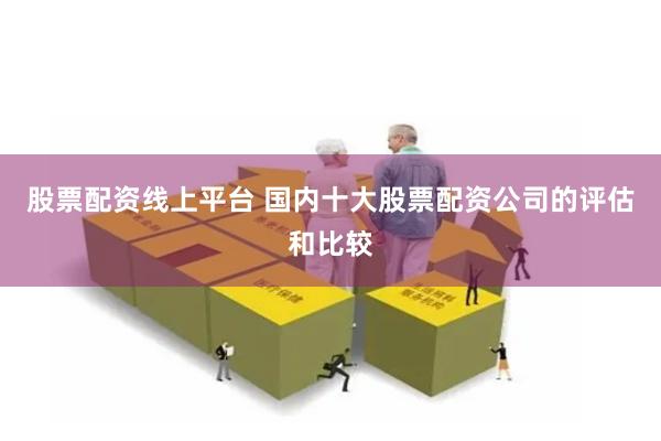 股票配资线上平台 国内十大股票配资公司的评估和比较