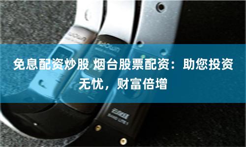 免息配资炒股 烟台股票配资：助您投资无忧，财富倍增