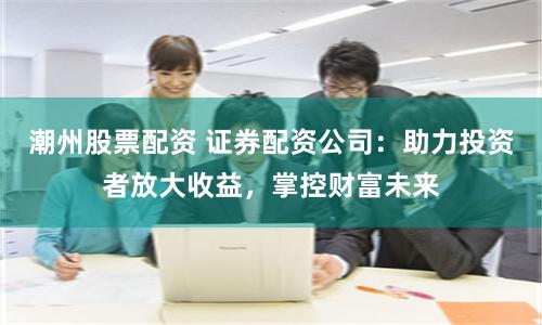 潮州股票配资 证券配资公司：助力投资者放大收益，掌控财富未来
