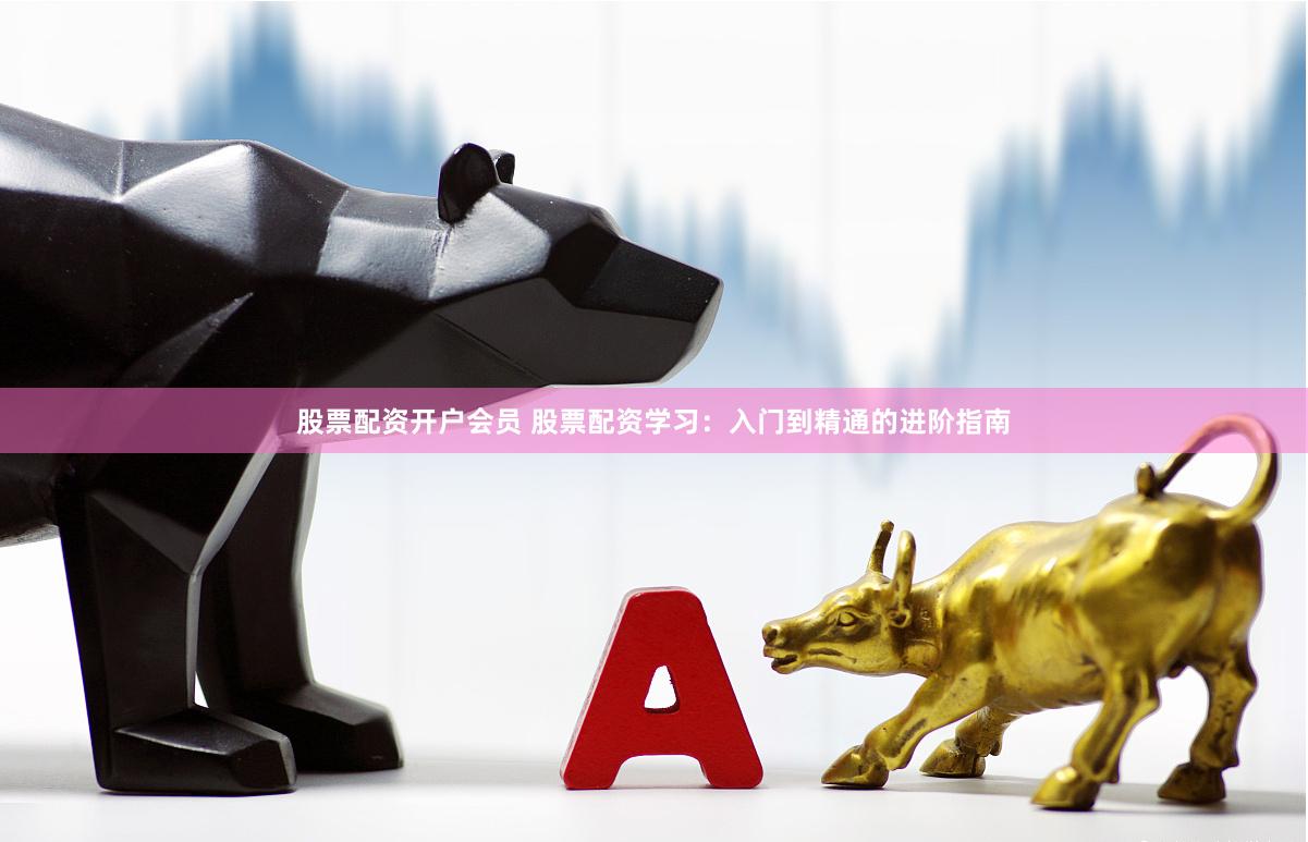 股票配资开户会员 股票配资学习：入门到精通的进阶指南
