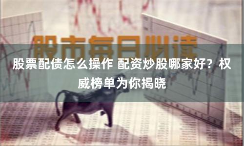 股票配债怎么操作 配资炒股哪家好？权威榜单为你揭晓