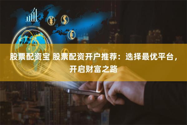 股票配资宝 股票配资开户推荐：选择最优平台，开启财富之路