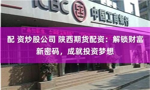 配 资炒股公司 陕西期货配资：解锁财富新密码，成就投资梦想