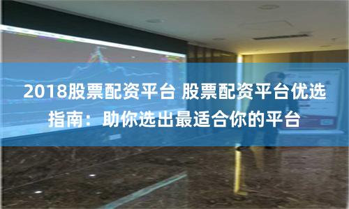 2018股票配资平台 股票配资平台优选指南：助你选出最适合你的平台