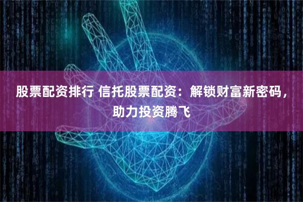 股票配资排行 信托股票配资：解锁财富新密码，助力投资腾飞