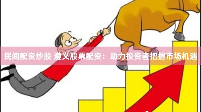民间配资炒股 遵义股票配资：助力投资者把握市场机遇