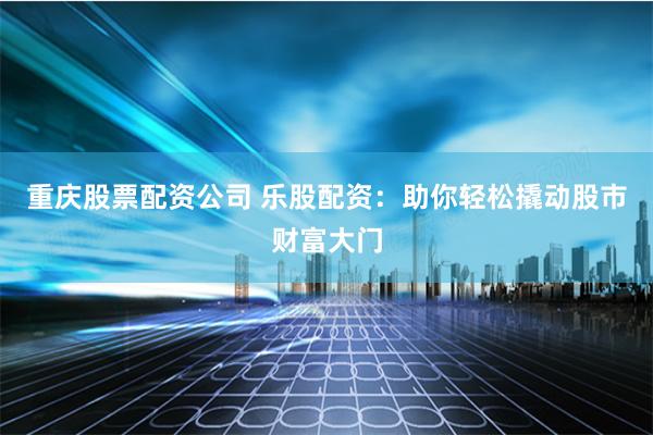重庆股票配资公司 乐股配资：助你轻松撬动股市财富大门
