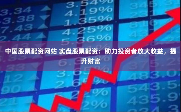 中国股票配资网站 实盘股票配资：助力投资者放大收益，提升财富