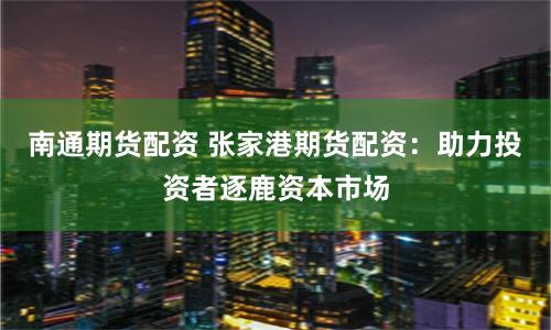 南通期货配资 张家港期货配资：助力投资者逐鹿资本市场