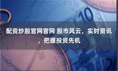 配资炒股官网官网 股市风云，实时资讯，把握投资先机