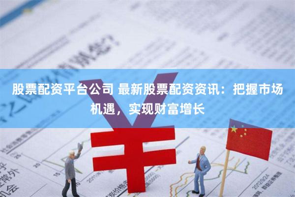 股票配资平台公司 最新股票配资资讯：把握市场机遇，实现财富增长