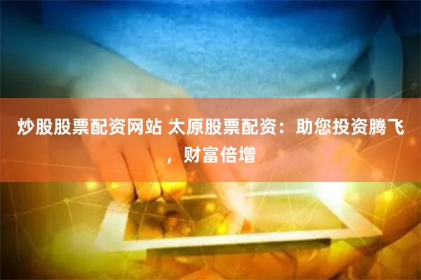 炒股股票配资网站 太原股票配资：助您投资腾飞，财富倍增