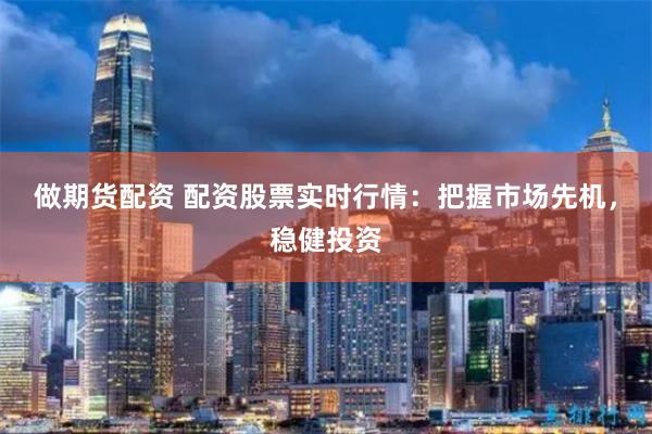做期货配资 配资股票实时行情：把握市场先机，稳健投资
