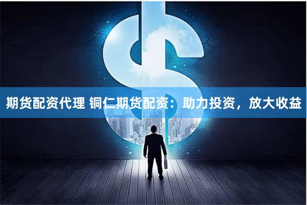 期货配资代理 铜仁期货配资：助力投资，放大收益