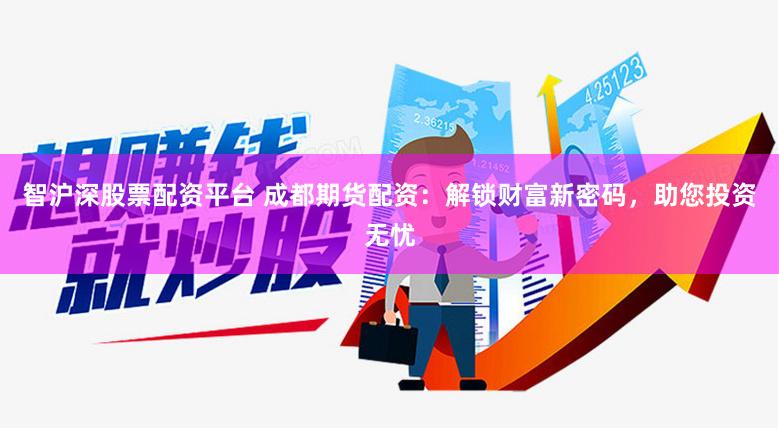 智沪深股票配资平台 成都期货配资：解锁财富新密码，助您投资无忧