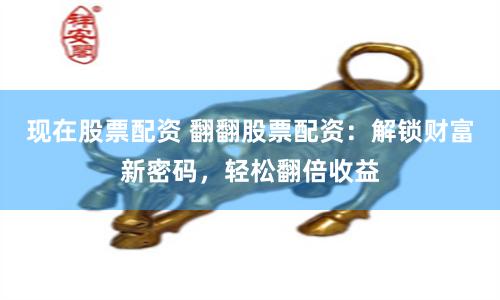 现在股票配资 翻翻股票配资：解锁财富新密码，轻松翻倍收益