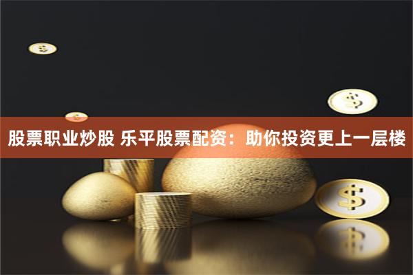 股票职业炒股 乐平股票配资：助你投资更上一层楼