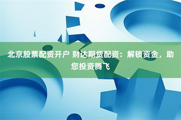 北京股票配资开户 财达期货配资：解锁资金，助您投资腾飞