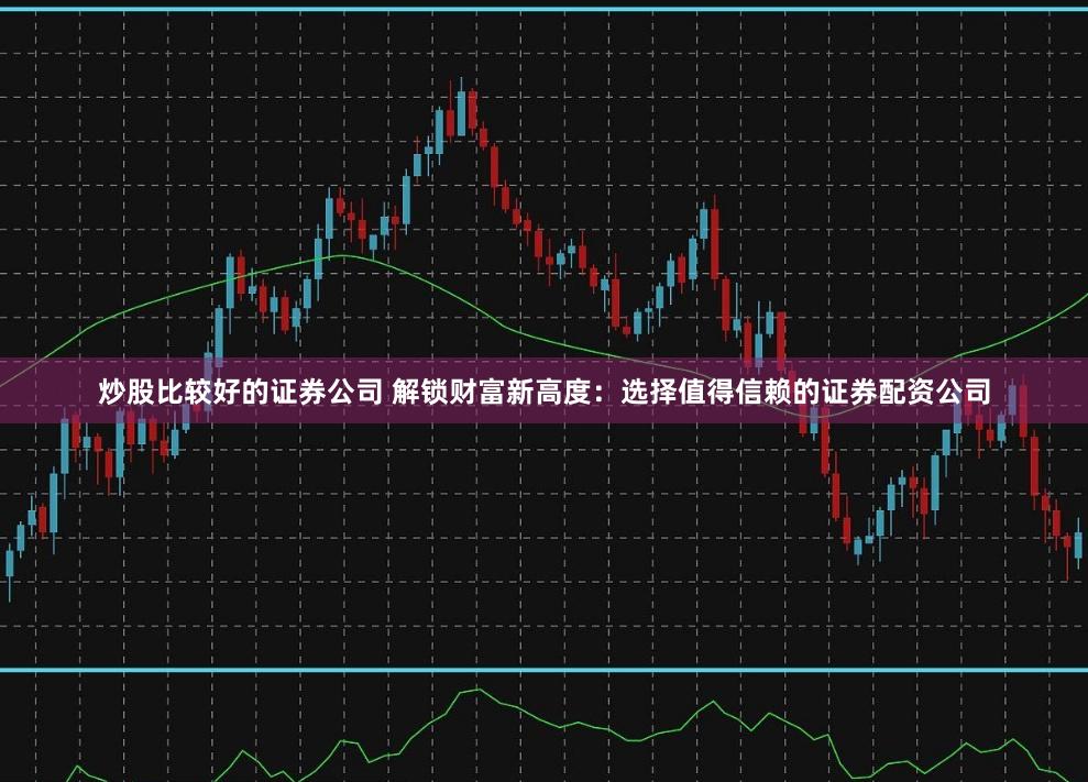炒股比较好的证券公司 解锁财富新高度：选择值得信赖的证券配资公司