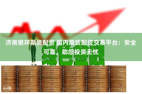 济南银环期货配资 国内期货配资交易平台:安全可靠,助您投资无忧