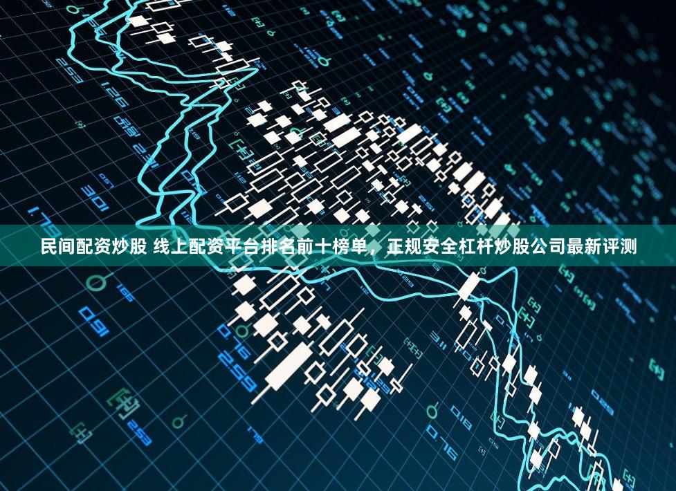 民间配资炒股 线上配资平台排名前十榜单，正规安全杠杆炒股公司最新评测