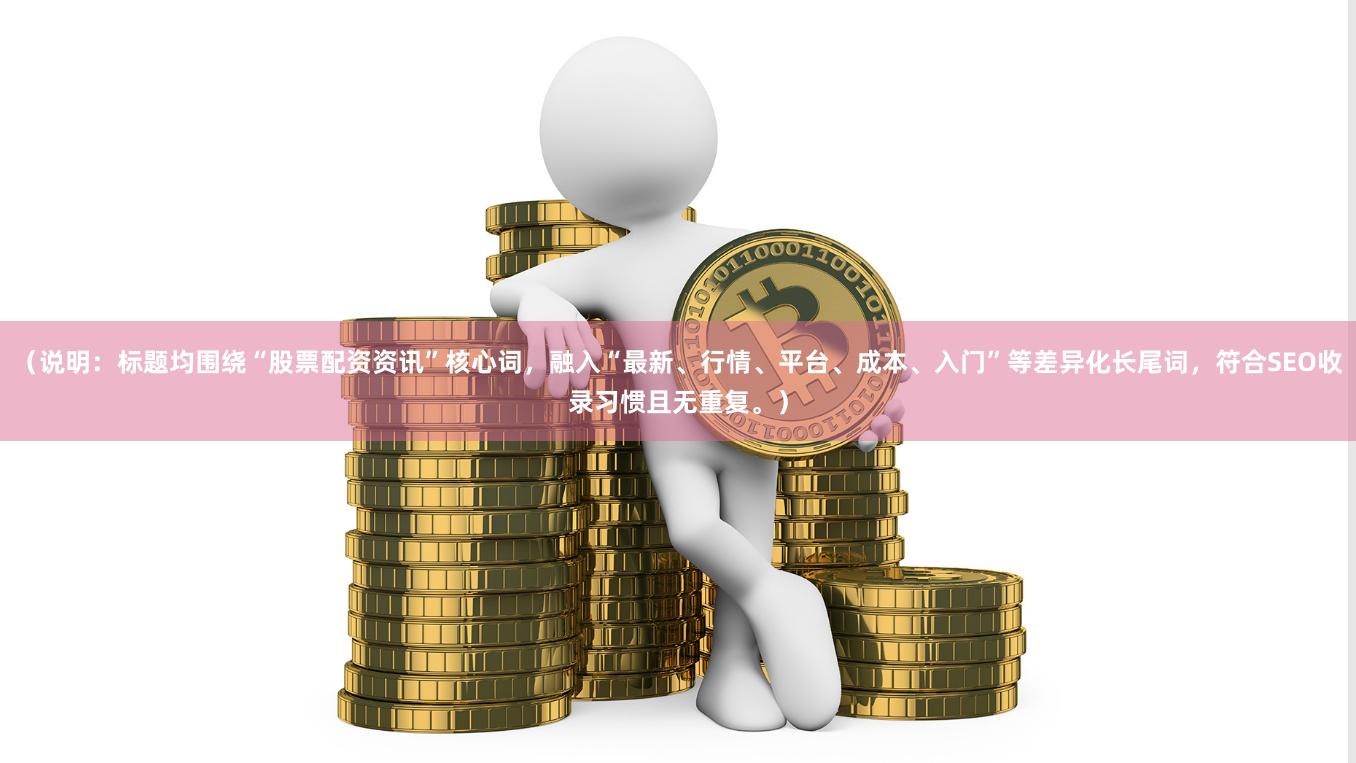 （说明：标题均围绕“股票配资资讯”核心词，融入“最新、行情、平台、成本、入门”等差异化长尾词，符合SEO收录习惯且无重复。）